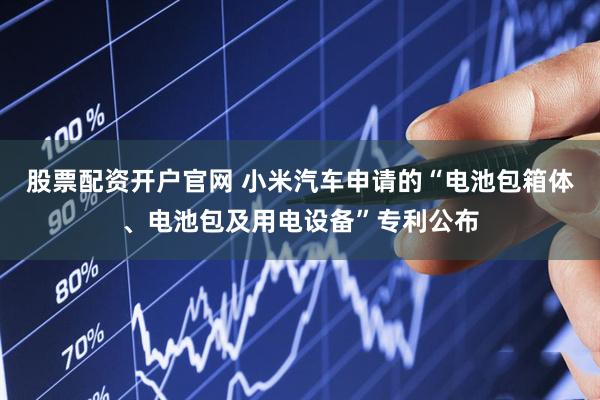 股票配资开户官网 小米汽车申请的“电池包箱体、电池包及用电设备”专利公布