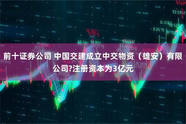前十证券公司 中国交建成立中交物资（雄安）有限公司?注册资本为3亿元