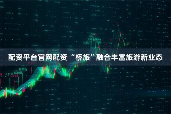 配资平台官网配资 “桥旅”融合丰富旅游新业态