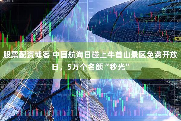 股票配资博客 中国航海日碰上牛首山景区免费开放日，5万个名额“秒光”