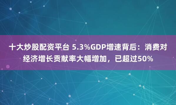 十大炒股配资平台 5.3%GDP增速背后：消费对经济增长贡献率大幅增加，已超过50%
