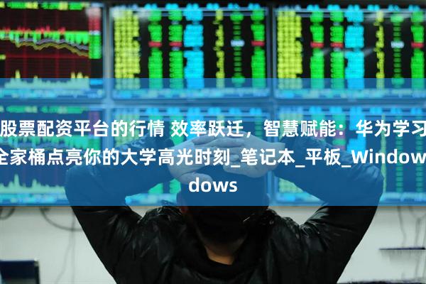 股票配资平台的行情 效率跃迁，智慧赋能：华为学习全家桶点亮你的大学高光时刻_笔记本_平板_Windows