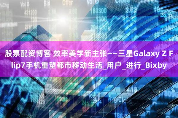 股票配资博客 效率美学新主张——三星Galaxy Z Flip7手机重塑都市移动生活_用户_进行_Bixby