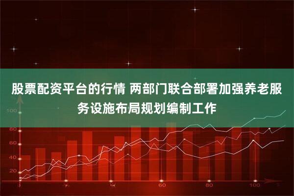 股票配资平台的行情 两部门联合部署加强养老服务设施布局规划编制工作