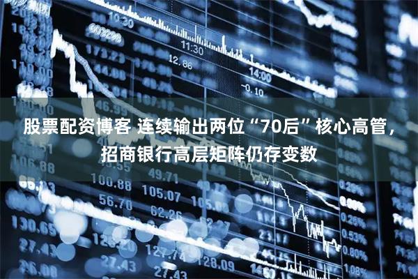 股票配资博客 连续输出两位“70后”核心高管，招商银行高层矩阵仍存变数