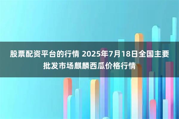 股票配资平台的行情 2025年7月18日全国主要批发市场麒麟西瓜价格行情