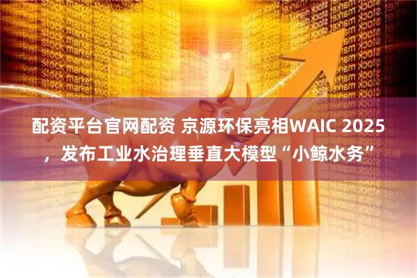 配资平台官网配资 京源环保亮相WAIC 2025，发布工业水治理垂直大模型“小鲸水务”
