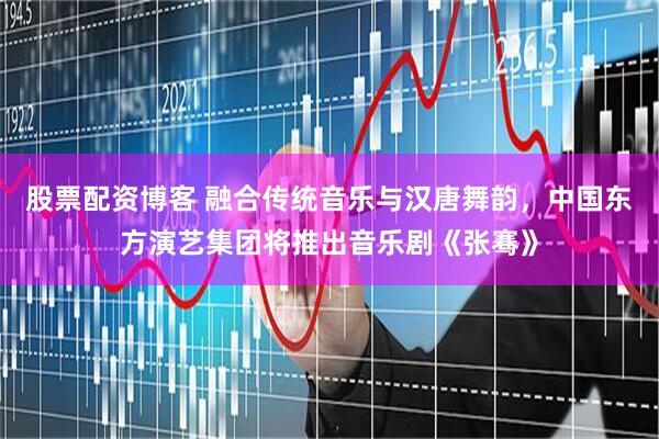 股票配资博客 融合传统音乐与汉唐舞韵，中国东方演艺集团将推出音乐剧《张骞》