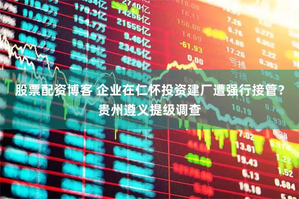 股票配资博客 企业在仁怀投资建厂遭强行接管？贵州遵义提级调查