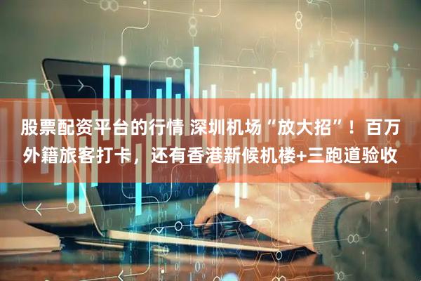 股票配资平台的行情 深圳机场“放大招”！百万外籍旅客打卡，还有香港新候机楼+三跑道验收