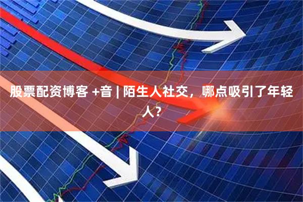 股票配资博客 +音 | 陌生人社交，哪点吸引了年轻人？