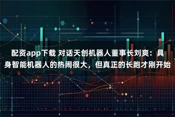 配资app下载 对话天创机器人董事长刘爽：具身智能机器人的热闹很大，但真正的长跑才刚开始