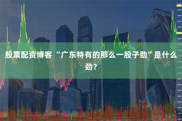 股票配资博客 “广东特有的那么一股子劲”是什么劲?