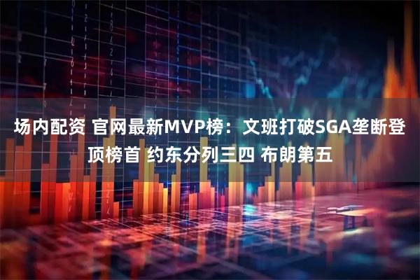 场内配资 官网最新MVP榜：文班打破SGA垄断登顶榜首 约东分列三四 布朗第五