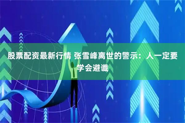 股票配资最新行情 张雪峰离世的警示：人一定要学会避谶