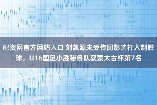 配资网官方网站入口 刘凯源未受传闻影响打入制胜球，U16国足小胜秘鲁队获蒙太古杯第7名