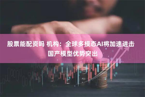 股票能配资吗 机构：全球多模态AI将加速进击  国产模型优势突出