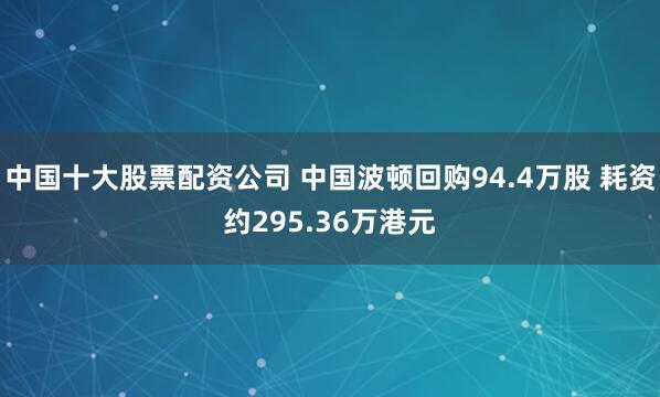 中国十大股票配资公司 中国波顿回购94.4万股 耗资约295.36万港元