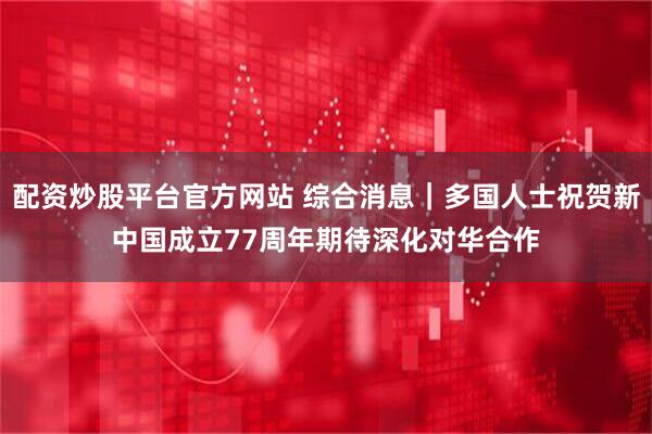 配资炒股平台官方网站 综合消息｜多国人士祝贺新中国成立77周年　期待深化对华合作